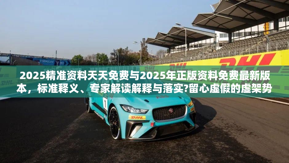 2025精准资料天天免费与2025年正版资料免费最新版本，标准释义、专家解读解释与落实?留心虚假的虚架势