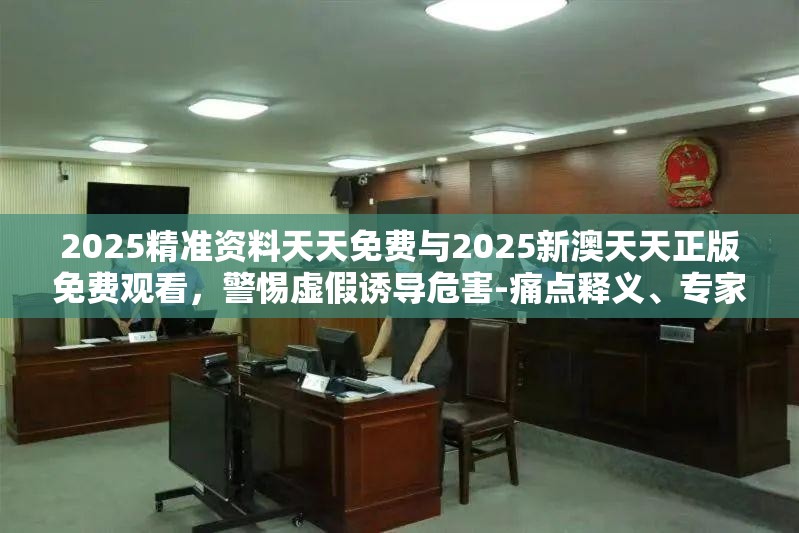 2025精准资料天天免费与2025新澳天天正版免费观看，警惕虚假诱导危害-痛点释义、专家解析解释与落实