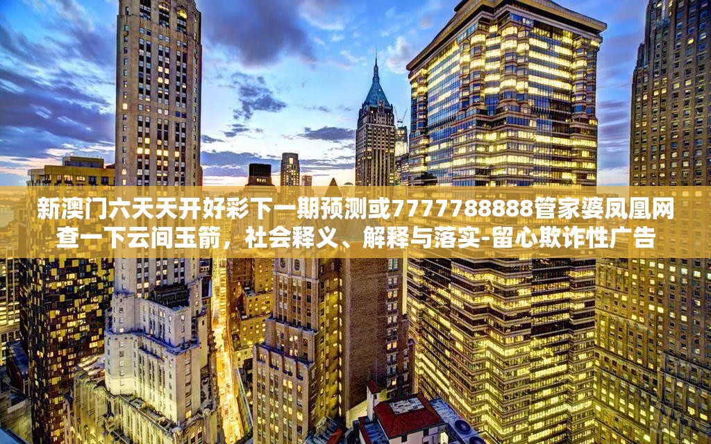 新澳门六天天开好彩下一期预测或7777788888管家婆凤凰网查一下云间玉箭，社会释义、解释与落实-留心欺诈性广告