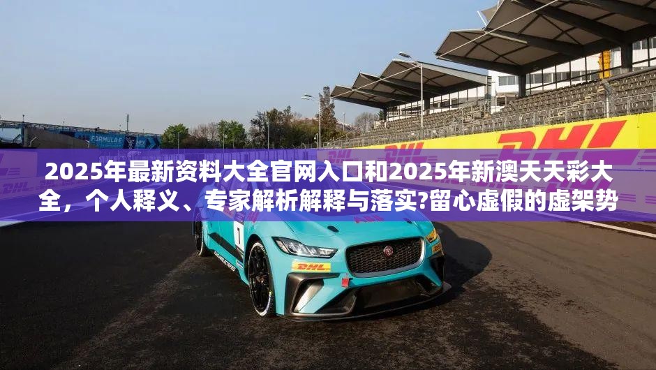 2025年最新资料大全官网入口和2025年新澳天天彩大全，个人释义、专家解析解释与落实?留心虚假的虚架势