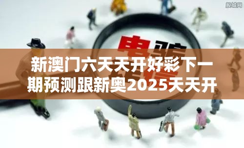 新澳门六天天开好彩下一期预测跟新奥2025天天开好彩，重点释义、解释与落实,警惕不实的钓鱼钩