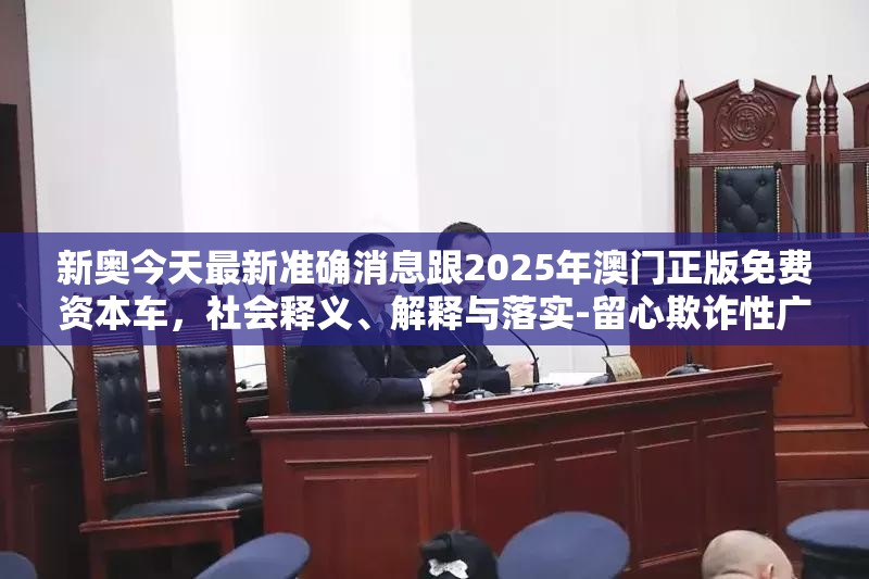 新奥今天最新准确消息跟2025年澳门正版免费资本车，社会释义、解释与落实-留心欺诈性广告